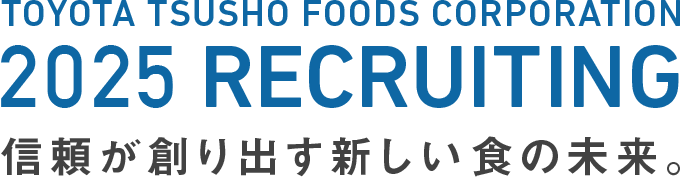 TOYOTA TSUSHO FOODS CORPORATION 2025 RECRUITING 信頼が創り出す新しい食の未来。